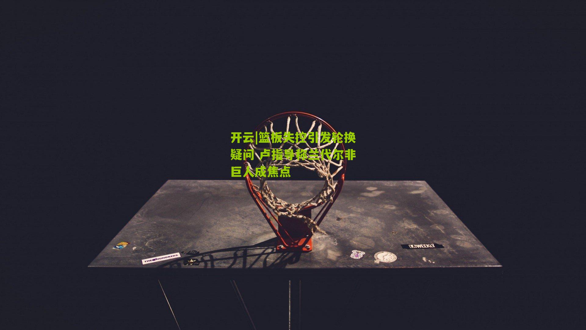 篮板失控引发轮换疑问 卢指导称兰代尔非巨人成焦点